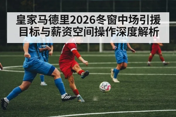 皇家马德里2026冬窗中场引援目标与薪资空间操作深度解析